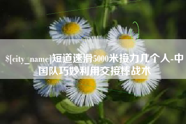 茂名短道速滑5000米接力几个人-中国队巧妙利用交接棒战术
